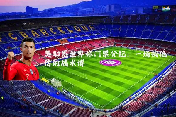 美加墨世界杯门票分配：一场被低估的战术博弈