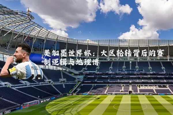 美加墨世界杯：大区轮转背后的赛制逻辑与地理博弈
