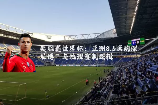 美加墨世界杯:亚洲8.5席的深层博弈与地理赛制逻辑
