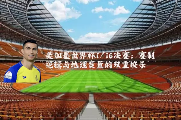美加墨世界杯1/16决赛：赛制逻辑与地理变量的双重绞杀