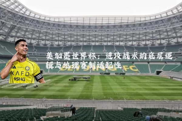 美加墨世界杯:进攻战术的底层逻辑与地理赛制适配性