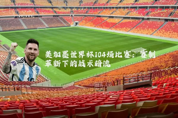 美加墨世界杯104场比赛：赛制革新下的战术暗流