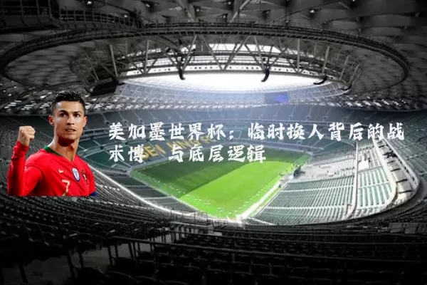 美加墨世界杯：临时换人背后的战术博弈与底层逻辑